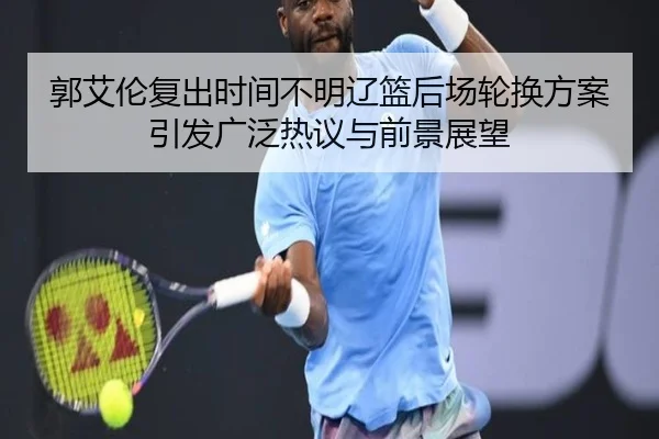 郭艾伦复出时间不明辽篮后场轮换方案引发广泛热议与前景展望